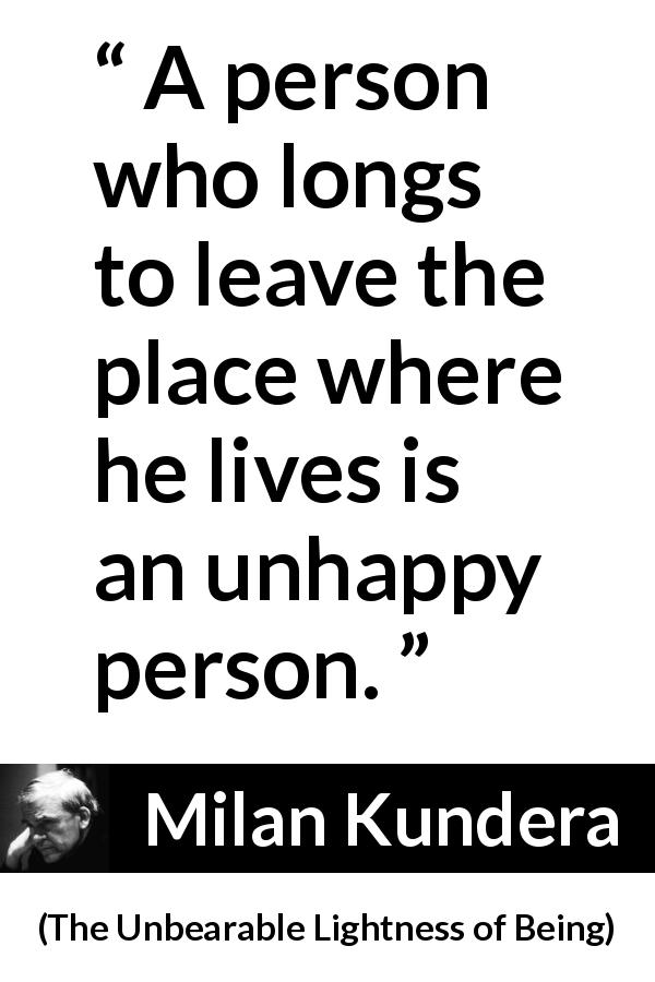 Milan Kundera quote about happiness from The Unbearable Lightness of Being - A person who longs to leave the place where he lives is an unhappy person.