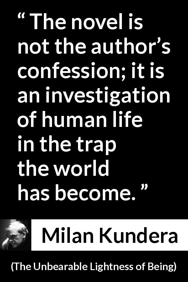 Milan Kundera quote about investigation from The Unbearable Lightness of Being - The novel is not the author’s confession; it is an investigation of human life in the trap the world has become.