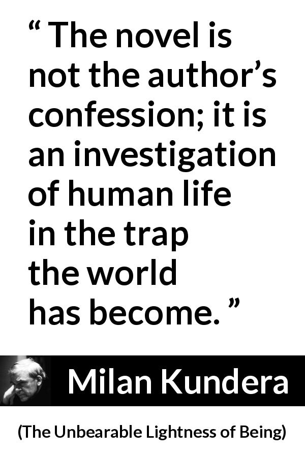 Milan Kundera quote about investigation from The Unbearable Lightness of Being - The novel is not the author’s confession; it is an investigation of human life in the trap the world has become.
