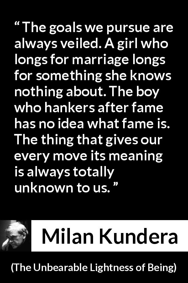 Milan Kundera quote about knowledge from The Unbearable Lightness of Being - The goals we pursue are always veiled. A girl who longs for marriage longs for something she knows nothing about. The boy who hankers after fame has no idea what fame is. The thing that gives our every move its meaning is always totally unknown to us.
