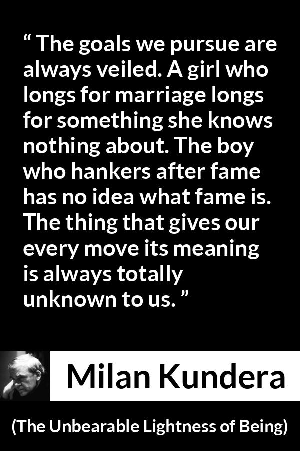 Milan Kundera quote about knowledge from The Unbearable Lightness of Being - The goals we pursue are always veiled. A girl who longs for marriage longs for something she knows nothing about. The boy who hankers after fame has no idea what fame is. The thing that gives our every move its meaning is always totally unknown to us.