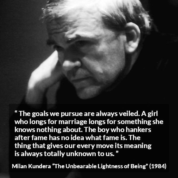 Milan Kundera quote about knowledge from The Unbearable Lightness of Being - The goals we pursue are always veiled. A girl who longs for marriage longs for something she knows nothing about. The boy who hankers after fame has no idea what fame is. The thing that gives our every move its meaning is always totally unknown to us.