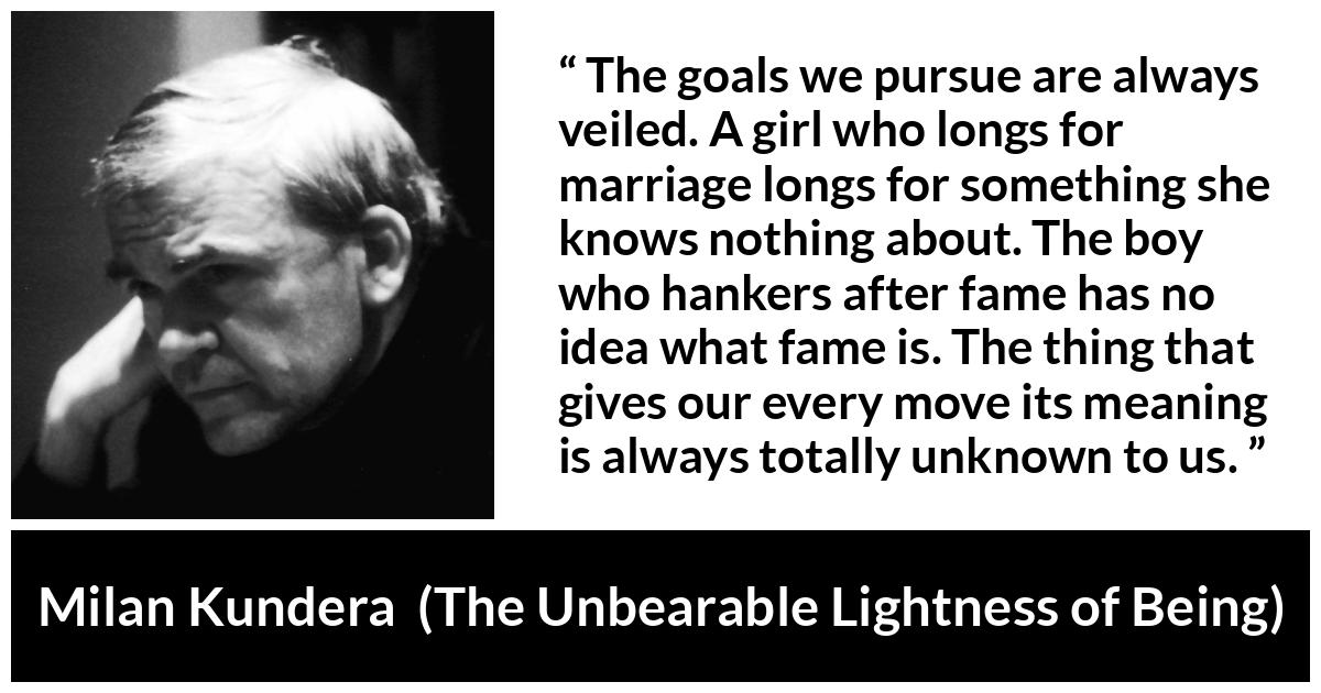 Milan Kundera quote about knowledge from The Unbearable Lightness of Being - The goals we pursue are always veiled. A girl who longs for marriage longs for something she knows nothing about. The boy who hankers after fame has no idea what fame is. The thing that gives our every move its meaning is always totally unknown to us.