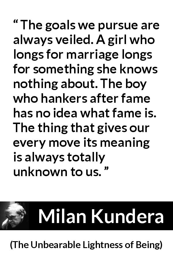 Milan Kundera quote about knowledge from The Unbearable Lightness of Being - The goals we pursue are always veiled. A girl who longs for marriage longs for something she knows nothing about. The boy who hankers after fame has no idea what fame is. The thing that gives our every move its meaning is always totally unknown to us.