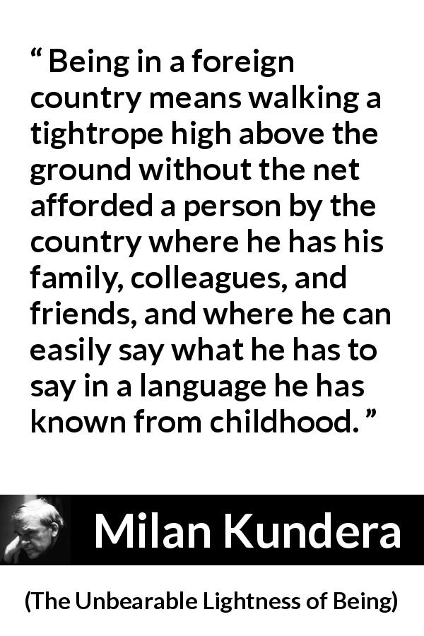 Milan Kundera quote about language from The Unbearable Lightness of Being - Being in a foreign country means walking a tightrope high above the ground without the net afforded a person by the country where he has his family, colleagues, and friends, and where he can easily say what he has to say in a language he has known from childhood.