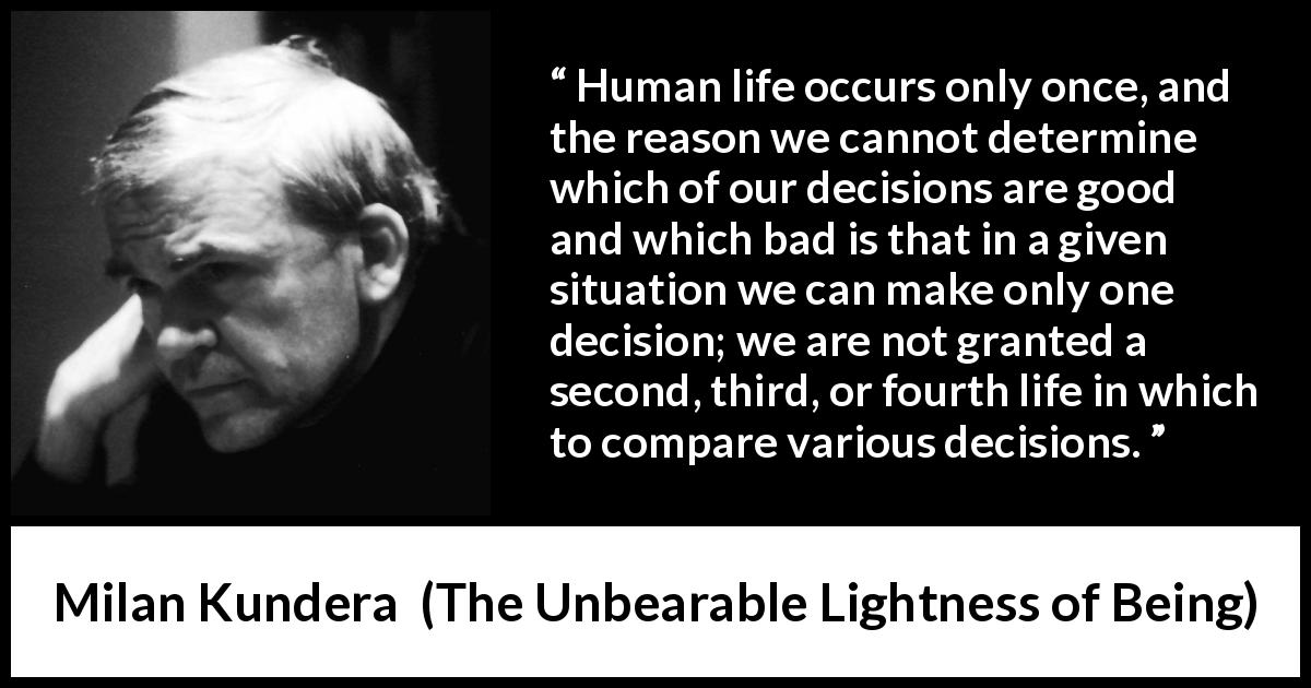 Milan Kundera quote about life from The Unbearable Lightness of Being - Human life occurs only once, and the reason we cannot determine which of our decisions are good and which bad is that in a given situation we can make only one decision; we are not granted a second, third, or fourth life in which to compare various decisions.