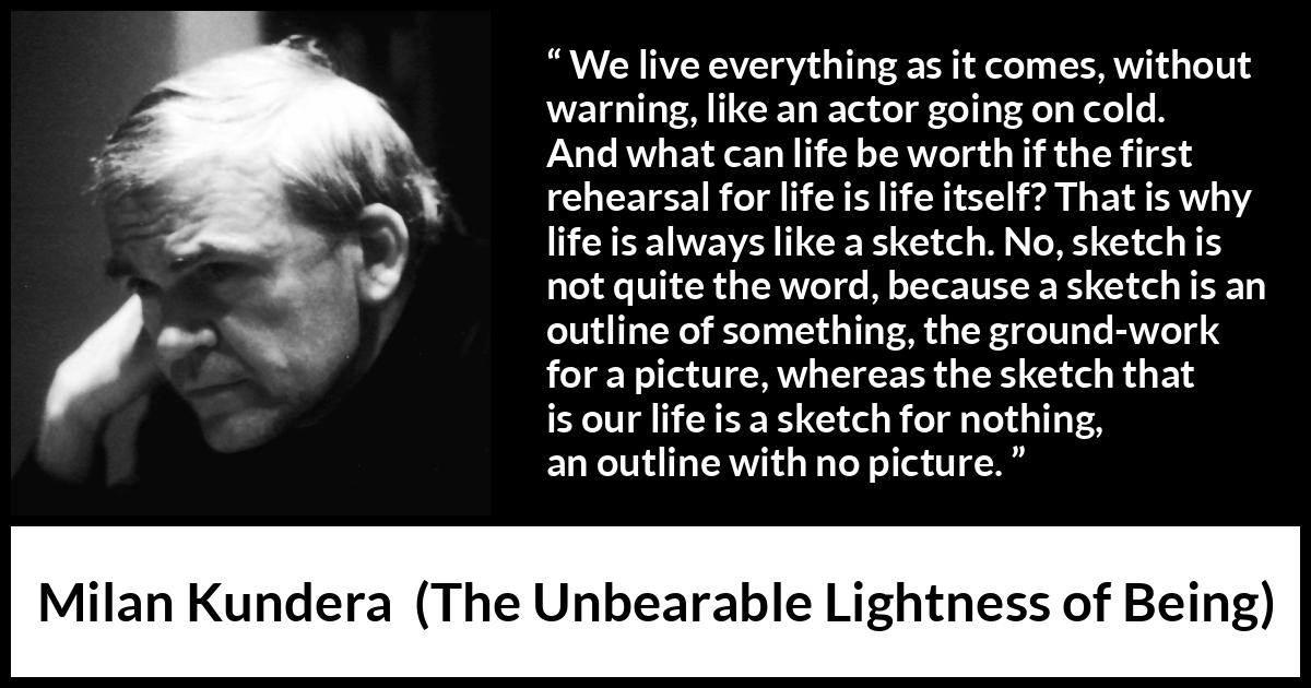 Milan Kundera quote about life from The Unbearable Lightness of Being - We live everything as it comes, without warning, like an actor going on cold. And what can life be worth if the first rehearsal for life is life itself? That is why life is always like a sketch. No, sketch is not quite the word, because a sketch is an outline of something, the ground-work for a picture, whereas the sketch that is our life is a sketch for nothing, an outline with no picture.