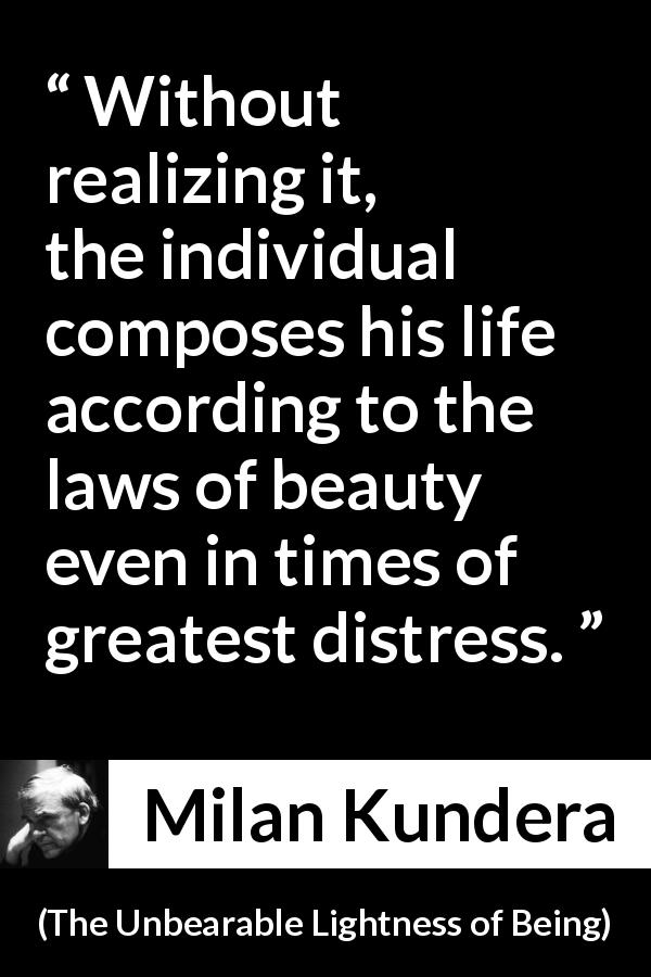 Milan Kundera quote about life from The Unbearable Lightness of Being - Without realizing it, the individual composes his life according to the laws of beauty even in times of greatest distress.