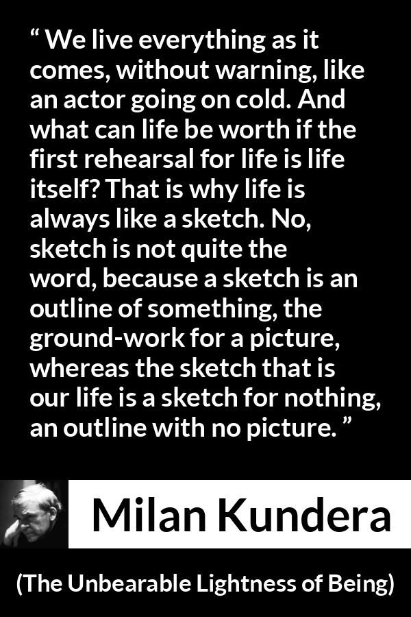 Milan Kundera quote about life from The Unbearable Lightness of Being - We live everything as it comes, without warning, like an actor going on cold. And what can life be worth if the first rehearsal for life is life itself? That is why life is always like a sketch. No, sketch is not quite the word, because a sketch is an outline of something, the ground-work for a picture, whereas the sketch that is our life is a sketch for nothing, an outline with no picture.