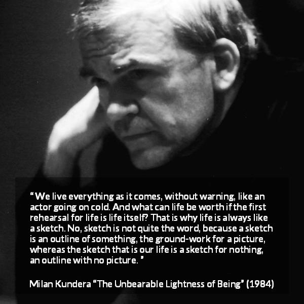 Milan Kundera quote about life from The Unbearable Lightness of Being - We live everything as it comes, without warning, like an actor going on cold. And what can life be worth if the first rehearsal for life is life itself? That is why life is always like a sketch. No, sketch is not quite the word, because a sketch is an outline of something, the ground-work for a picture, whereas the sketch that is our life is a sketch for nothing, an outline with no picture.