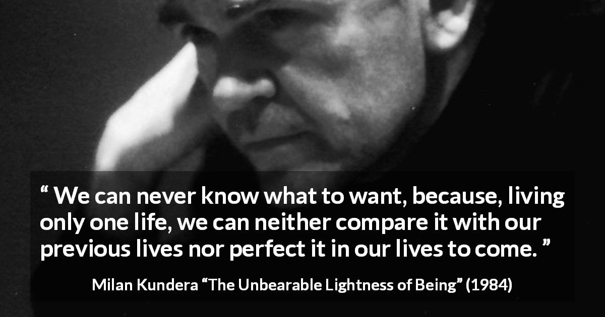 Milan Kundera quote about life from The Unbearable Lightness of Being - We can never know what to want, because, living only one life, we can neither compare it with our previous lives nor perfect it in our lives to come.