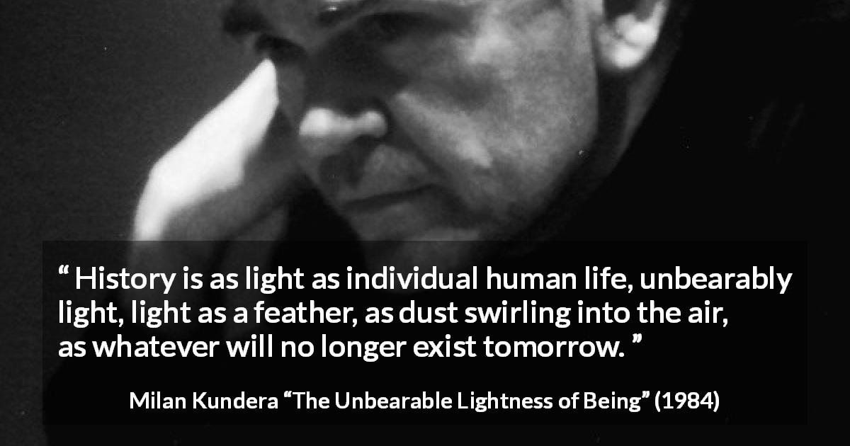 Milan Kundera quote about life from The Unbearable Lightness of Being - History is as light as individual human life, unbearably light, light as a feather, as dust swirling into the air, as whatever will no longer exist tomorrow.