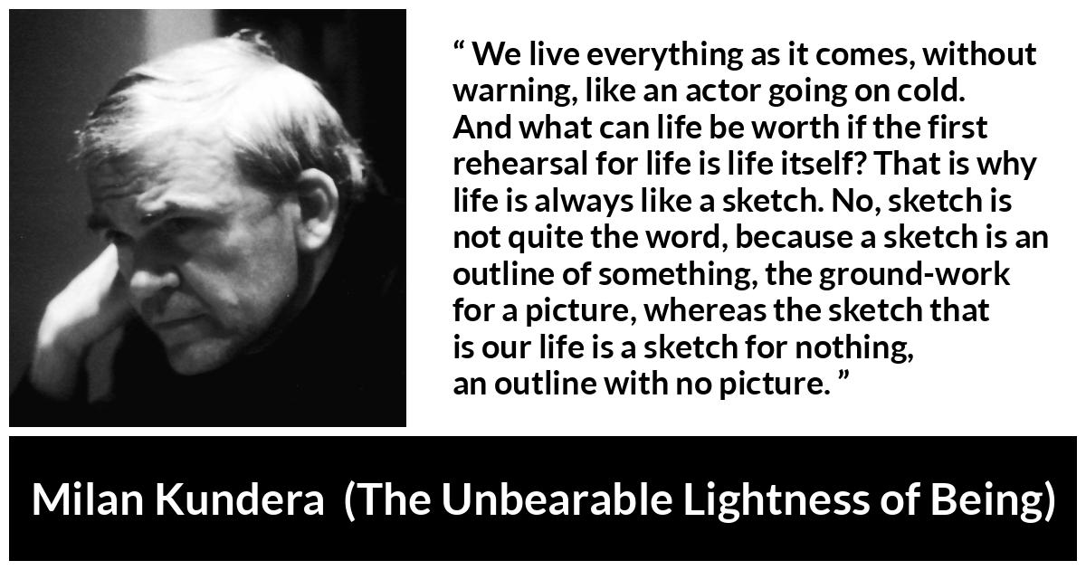 Milan Kundera quote about life from The Unbearable Lightness of Being - We live everything as it comes, without warning, like an actor going on cold. And what can life be worth if the first rehearsal for life is life itself? That is why life is always like a sketch. No, sketch is not quite the word, because a sketch is an outline of something, the ground-work for a picture, whereas the sketch that is our life is a sketch for nothing, an outline with no picture.