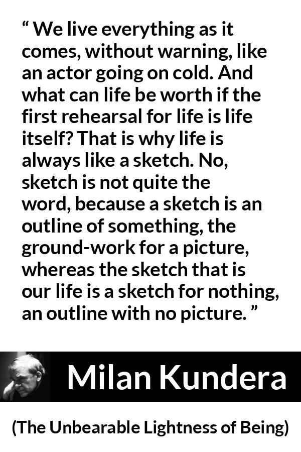 Milan Kundera quote about life from The Unbearable Lightness of Being - We live everything as it comes, without warning, like an actor going on cold. And what can life be worth if the first rehearsal for life is life itself? That is why life is always like a sketch. No, sketch is not quite the word, because a sketch is an outline of something, the ground-work for a picture, whereas the sketch that is our life is a sketch for nothing, an outline with no picture.