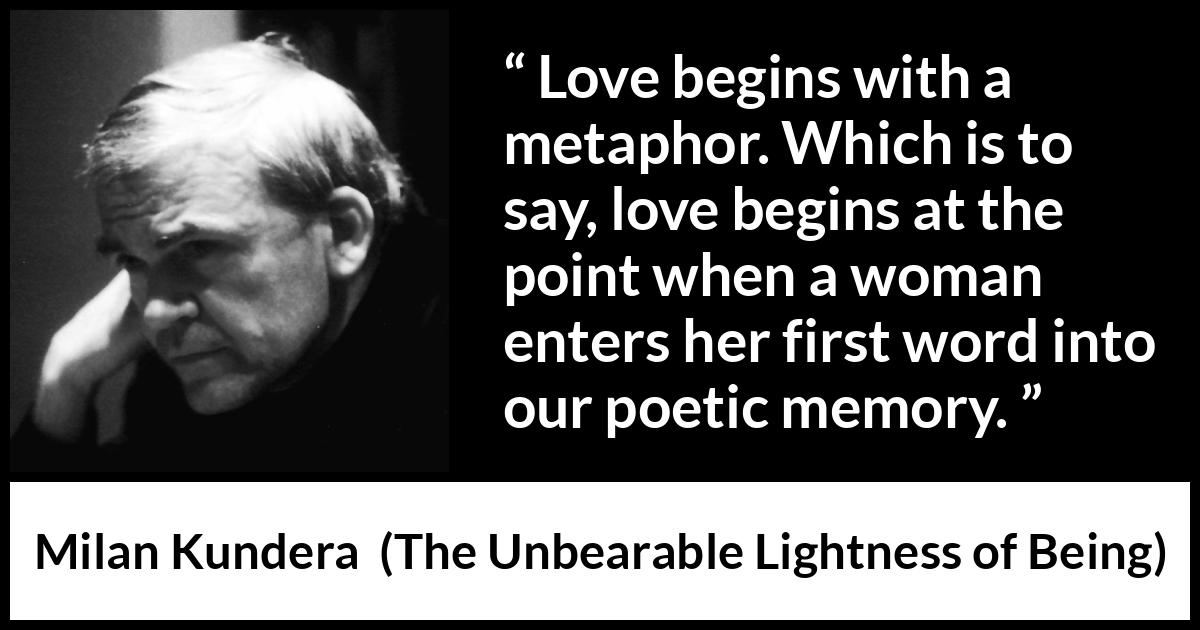 Milan Kundera quote about love from The Unbearable Lightness of Being - Love begins with a metaphor. Which is to say, love begins at the point when a woman enters her first word into our poetic memory.