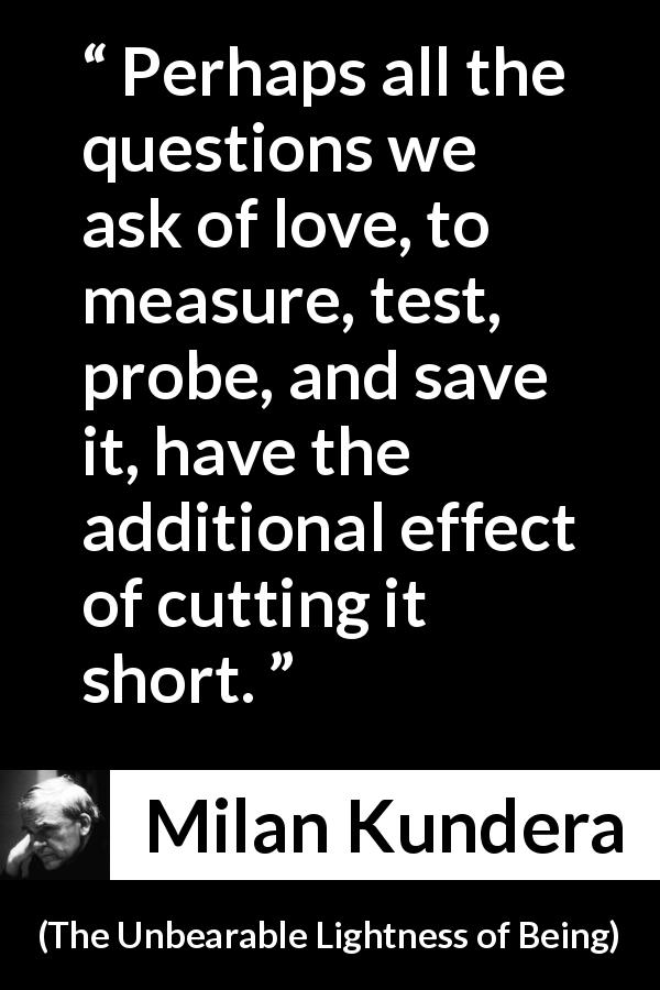 Milan Kundera quote about love from The Unbearable Lightness of Being - Perhaps all the questions we ask of love, to measure, test, probe, and save it, have the additional effect of cutting it short.