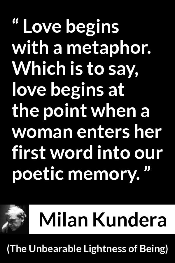 Milan Kundera quote about love from The Unbearable Lightness of Being - Love begins with a metaphor. Which is to say, love begins at the point when a woman enters her first word into our poetic memory.