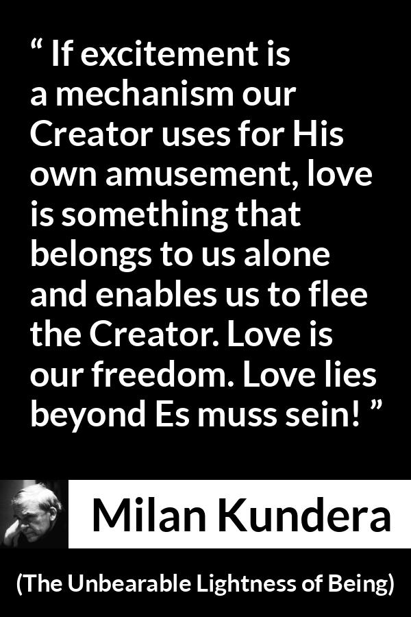 Milan Kundera quote about love from The Unbearable Lightness of Being - If excitement is a mechanism our Creator uses for His own amusement, love is something that belongs to us alone and enables us to flee the Creator. Love is our freedom. Love lies beyond Es muss sein!