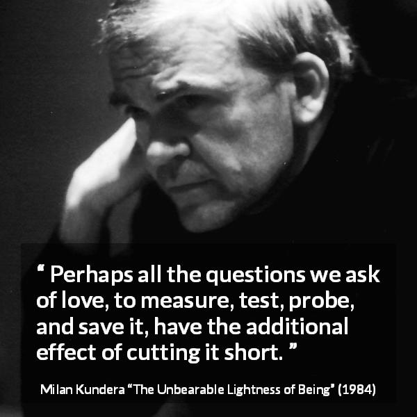 Milan Kundera quote about love from The Unbearable Lightness of Being - Perhaps all the questions we ask of love, to measure, test, probe, and save it, have the additional effect of cutting it short.