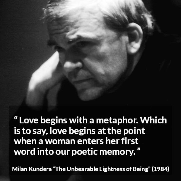 Milan Kundera quote about love from The Unbearable Lightness of Being - Love begins with a metaphor. Which is to say, love begins at the point when a woman enters her first word into our poetic memory.