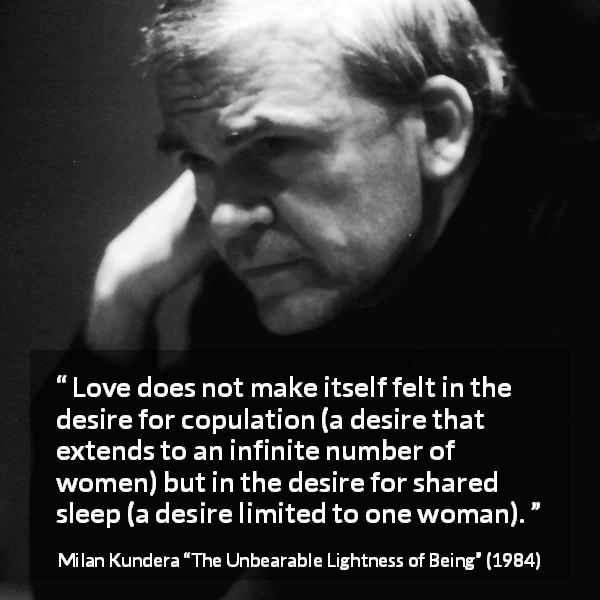 Milan Kundera quote about love from The Unbearable Lightness of Being - Love does not make itself felt in the desire for copulation (a desire that extends to an infinite number of women) but in the desire for shared sleep (a desire limited to one woman).