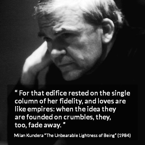 Milan Kundera quote about love from The Unbearable Lightness of Being - For that edifice rested on the single column of her fidelity, and loves are like empires: when the idea they are founded on crumbles, they, too, fade away.