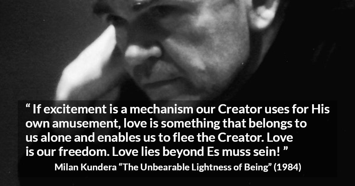 Milan Kundera quote about love from The Unbearable Lightness of Being - If excitement is a mechanism our Creator uses for His own amusement, love is something that belongs to us alone and enables us to flee the Creator. Love is our freedom. Love lies beyond Es muss sein!