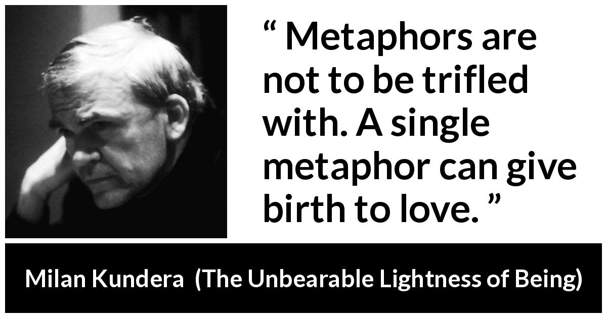 Milan Kundera quote about love from The Unbearable Lightness of Being - Metaphors are not to be trifled with. A single metaphor can give birth to love.