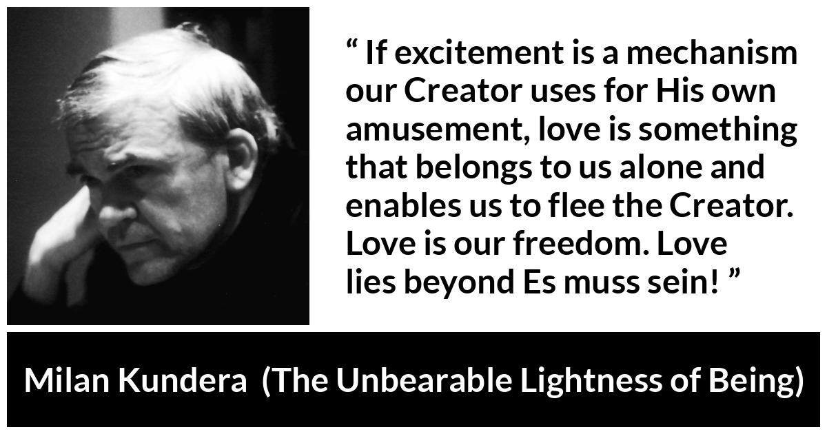 Milan Kundera quote about love from The Unbearable Lightness of Being - If excitement is a mechanism our Creator uses for His own amusement, love is something that belongs to us alone and enables us to flee the Creator. Love is our freedom. Love lies beyond Es muss sein!