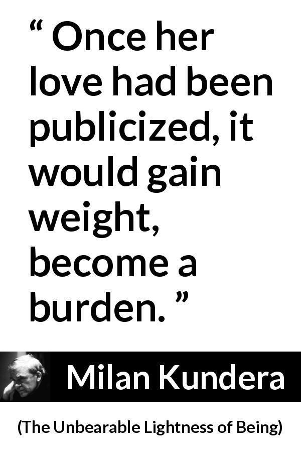 Milan Kundera quote about love from The Unbearable Lightness of Being - Once her love had been publicized, it would gain weight, become a burden.