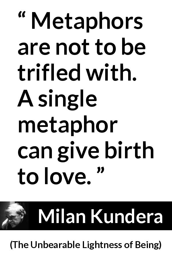 Milan Kundera quote about love from The Unbearable Lightness of Being - Metaphors are not to be trifled with. A single metaphor can give birth to love.