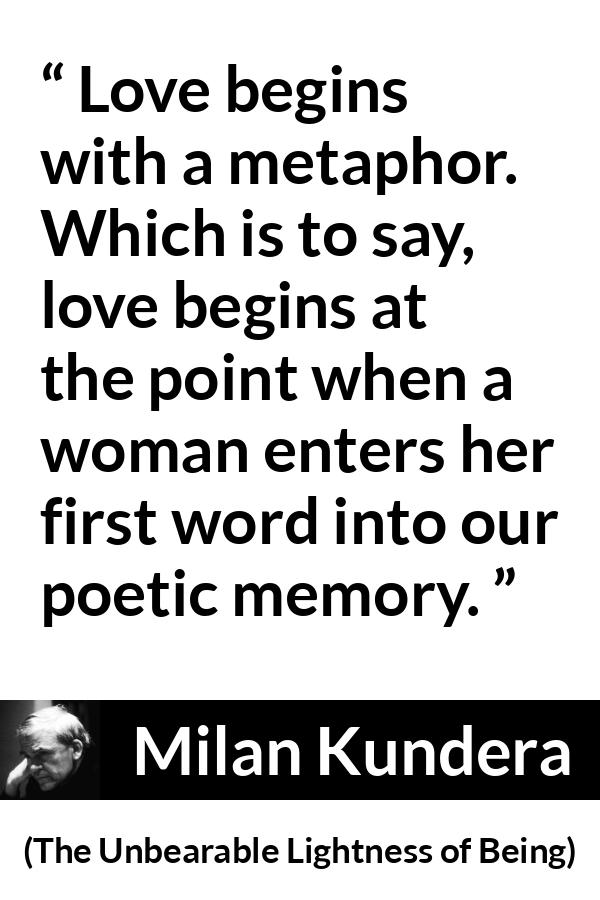 Milan Kundera quote about love from The Unbearable Lightness of Being - Love begins with a metaphor. Which is to say, love begins at the point when a woman enters her first word into our poetic memory.