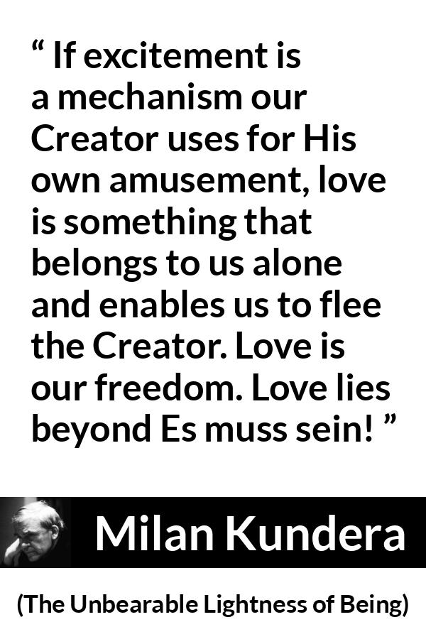 Milan Kundera quote about love from The Unbearable Lightness of Being - If excitement is a mechanism our Creator uses for His own amusement, love is something that belongs to us alone and enables us to flee the Creator. Love is our freedom. Love lies beyond Es muss sein!