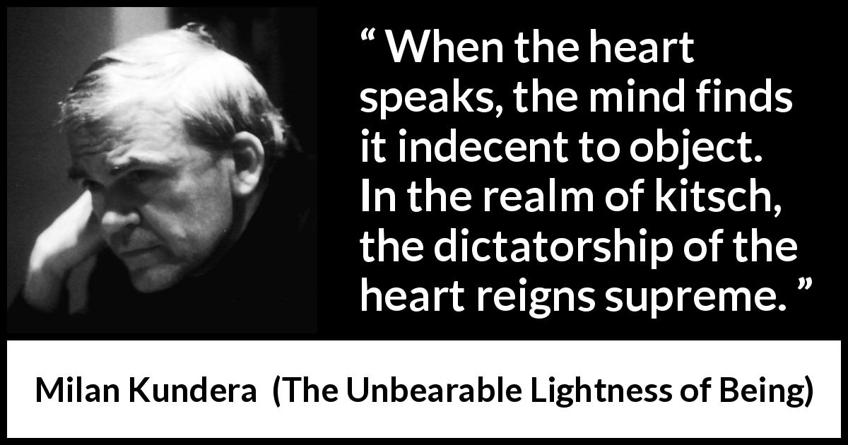 Milan Kundera quote about mind from The Unbearable Lightness of Being - When the heart speaks, the mind finds it indecent to object. In the realm of kitsch, the dictatorship of the heart reigns supreme.
