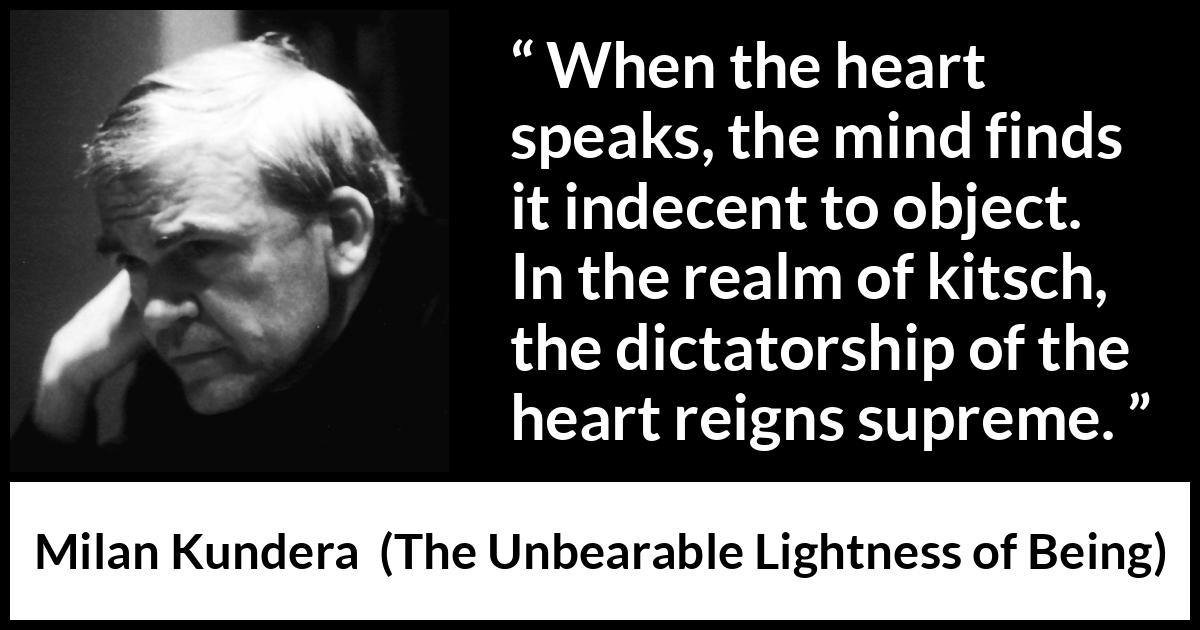 Milan Kundera quote about mind from The Unbearable Lightness of Being - When the heart speaks, the mind finds it indecent to object. In the realm of kitsch, the dictatorship of the heart reigns supreme.