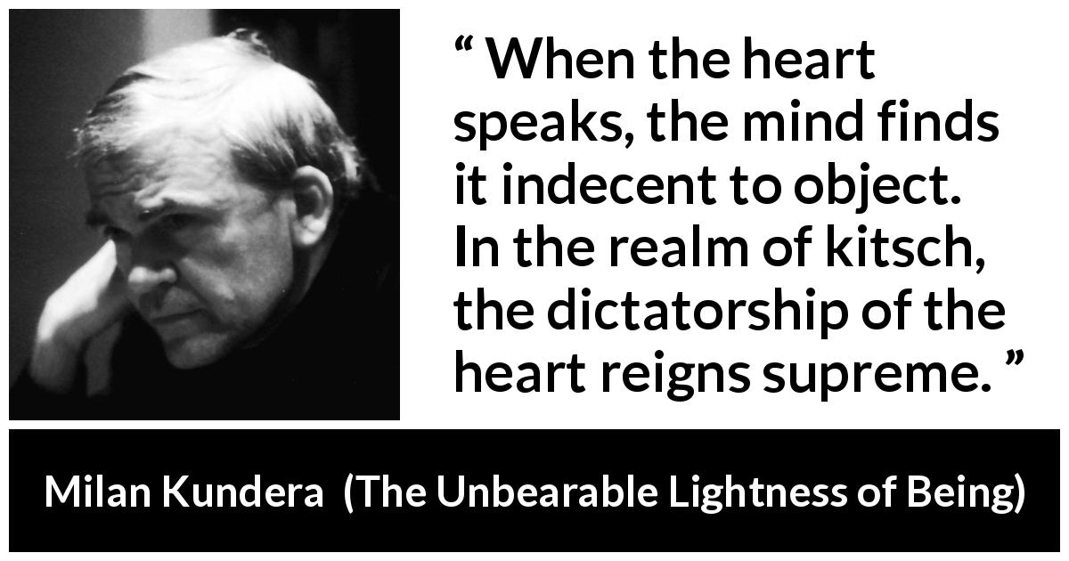 Milan Kundera quote about mind from The Unbearable Lightness of Being - When the heart speaks, the mind finds it indecent to object. In the realm of kitsch, the dictatorship of the heart reigns supreme.