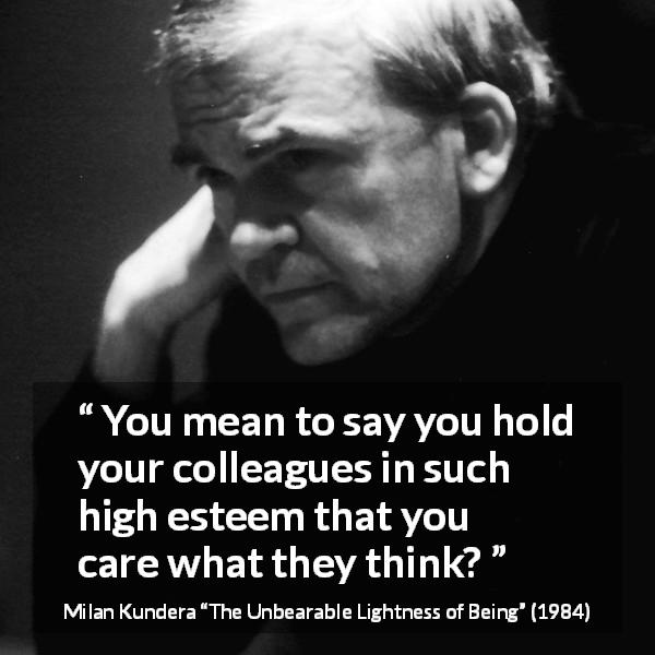 Milan Kundera quote about opinion from The Unbearable Lightness of Being - You mean to say you hold your colleagues in such high esteem that you care what they think?