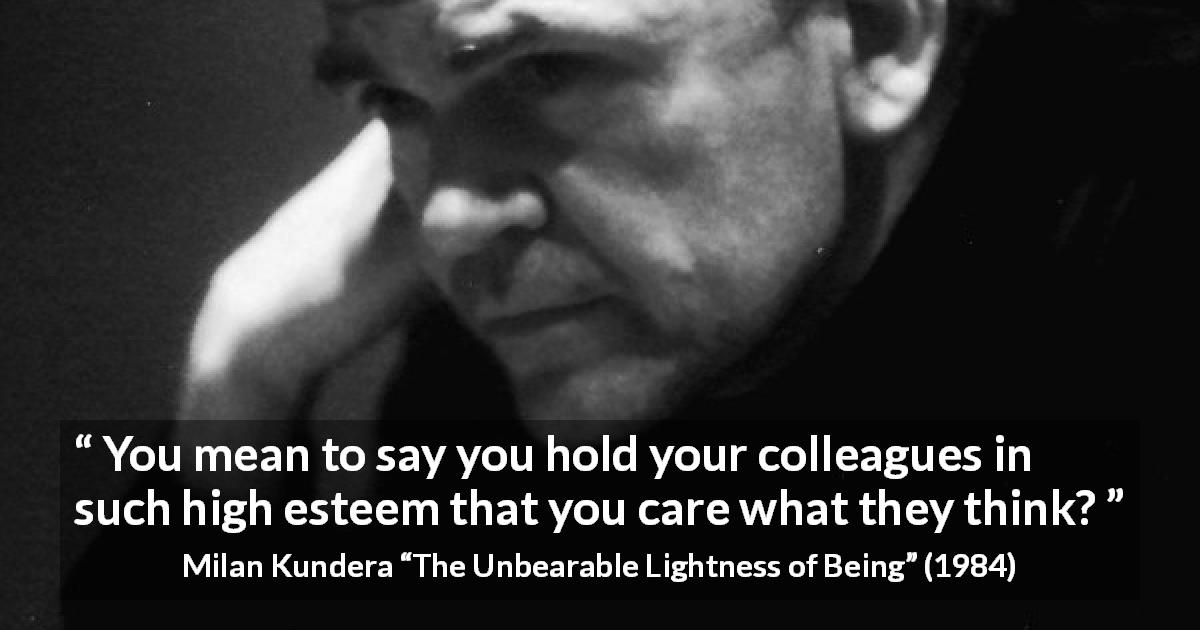 Milan Kundera quote about opinion from The Unbearable Lightness of Being - You mean to say you hold your colleagues in such high esteem that you care what they think?