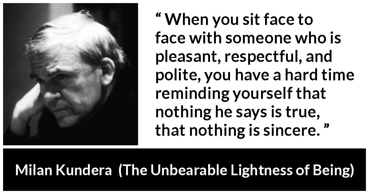 Milan Kundera quote about politeness from The Unbearable Lightness of Being - When you sit face to face with someone who is pleasant, respectful, and polite, you have a hard time reminding yourself that nothing he says is true, that nothing is sincere.