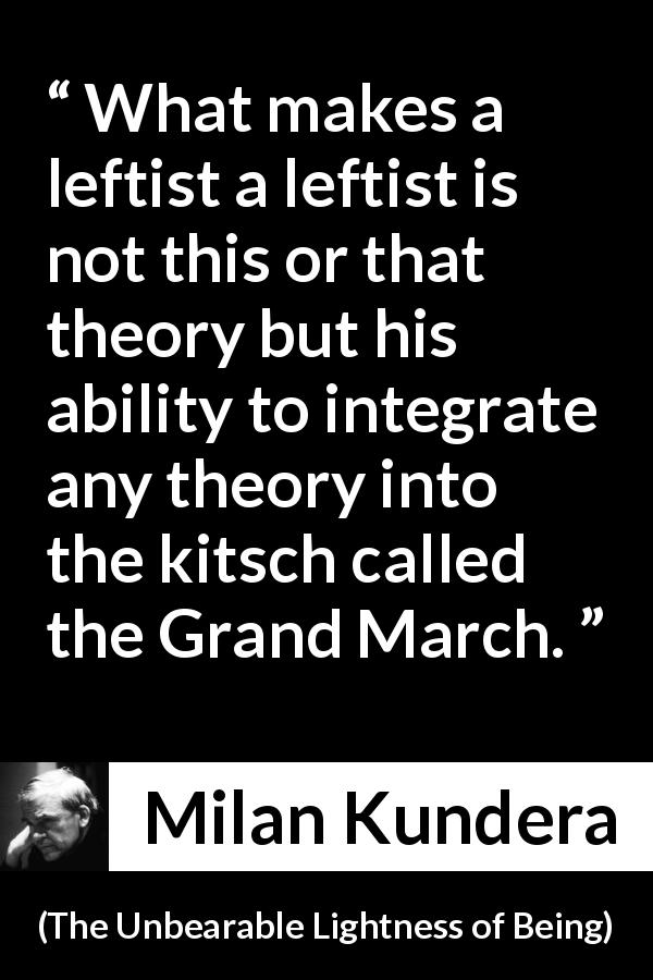 Milan Kundera quote about politics from The Unbearable Lightness of Being - What makes a leftist a leftist is not this or that theory but his ability to integrate any theory into the kitsch called the Grand March.