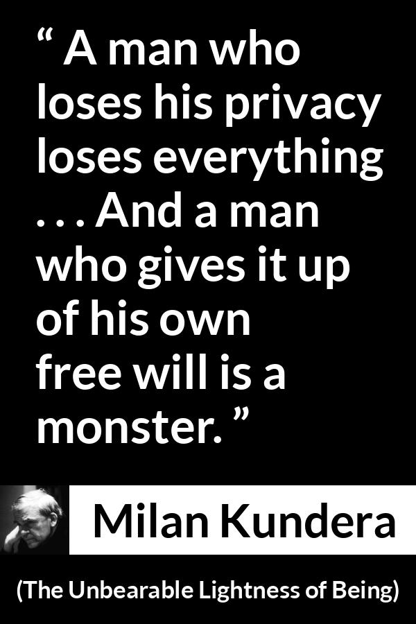 Milan Kundera quote about privacy from The Unbearable Lightness of Being - A man who loses his privacy loses everything . . . And a man who gives it up of his own free will is a monster.