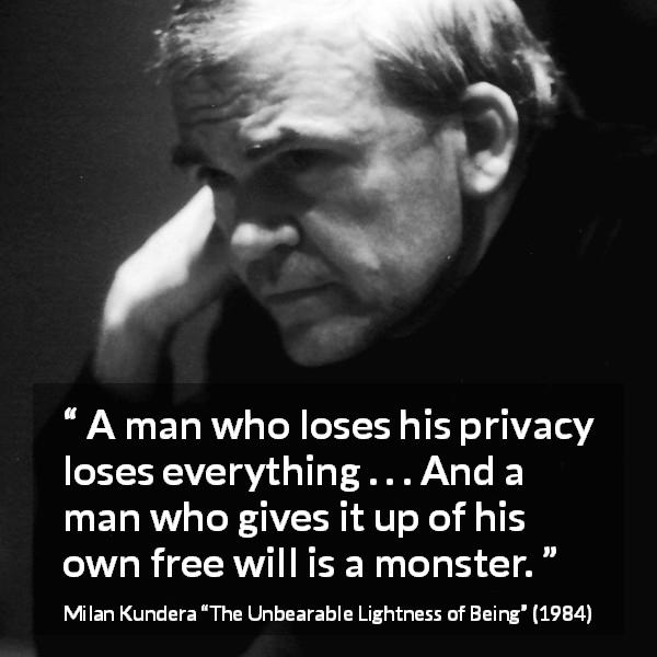 Milan Kundera quote about privacy from The Unbearable Lightness of Being - A man who loses his privacy loses everything . . . And a man who gives it up of his own free will is a monster.