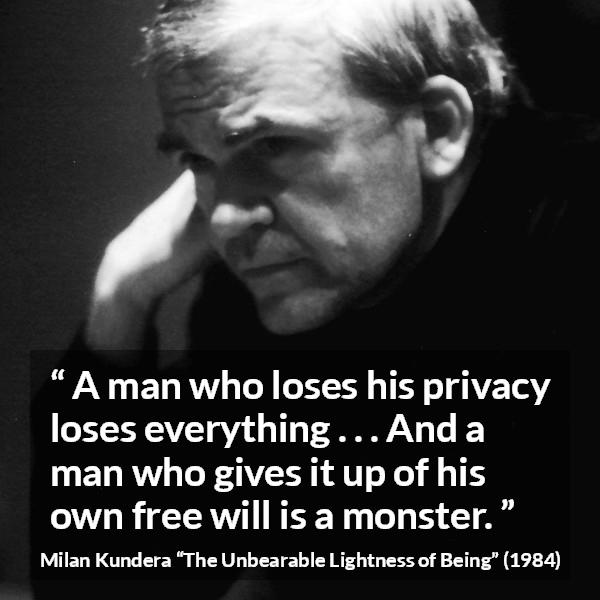 Milan Kundera quote about privacy from The Unbearable Lightness of Being - A man who loses his privacy loses everything . . . And a man who gives it up of his own free will is a monster.