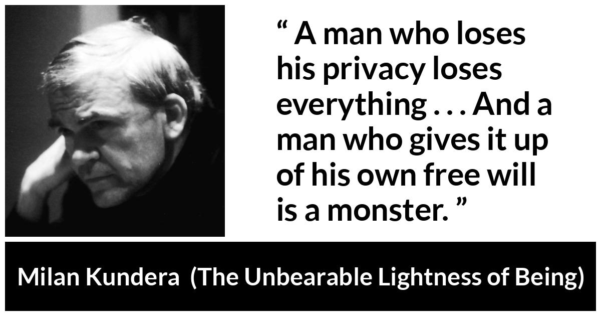 Milan Kundera quote about privacy from The Unbearable Lightness of Being - A man who loses his privacy loses everything . . . And a man who gives it up of his own free will is a monster.