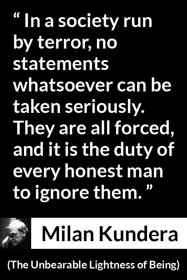 Milan Kundera quote about society from The Unbearable Lightness of Being - In a society run by terror, no statements whatsoever can be taken seriously. They are all forced, and it is the duty of every honest man to ignore them.