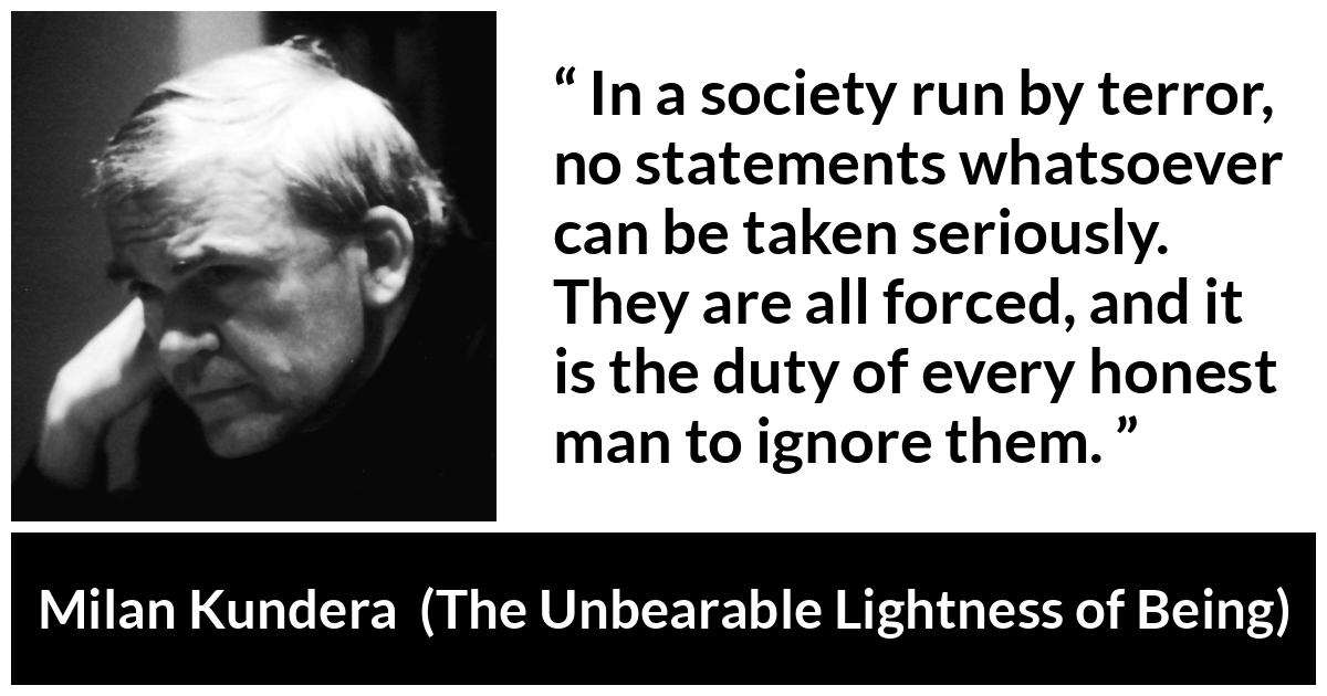 Milan Kundera quote about society from The Unbearable Lightness of Being - In a society run by terror, no statements whatsoever can be taken seriously. They are all forced, and it is the duty of every honest man to ignore them.