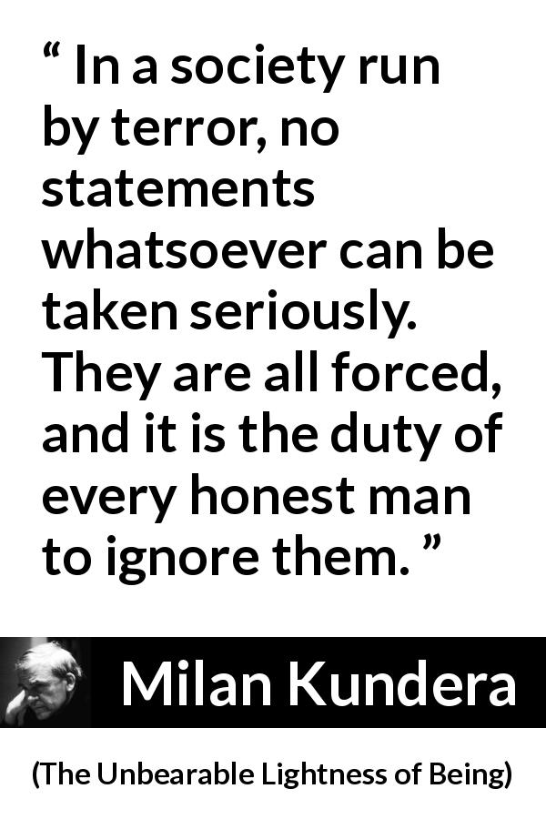 Milan Kundera quote about society from The Unbearable Lightness of Being - In a society run by terror, no statements whatsoever can be taken seriously. They are all forced, and it is the duty of every honest man to ignore them.