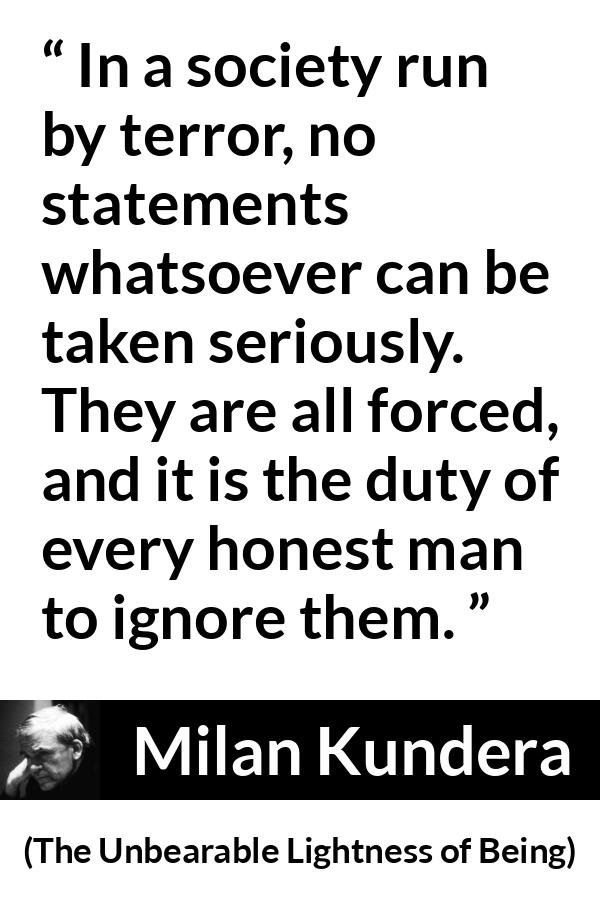 Milan Kundera quote about society from The Unbearable Lightness of Being - In a society run by terror, no statements whatsoever can be taken seriously. They are all forced, and it is the duty of every honest man to ignore them.