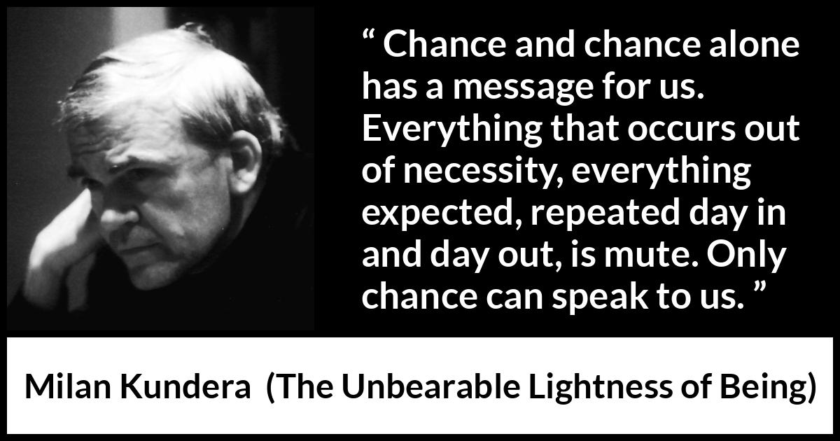 Milan Kundera quote about speech from The Unbearable Lightness of Being - Chance and chance alone has a message for us. Everything that occurs out of necessity, everything expected, repeated day in and day out, is mute. Only chance can speak to us.