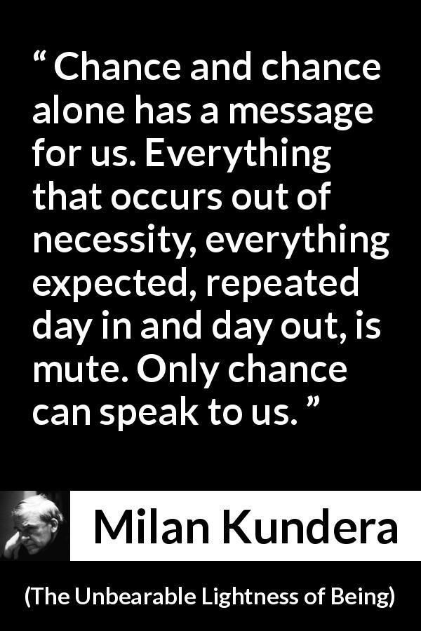 Milan Kundera quote about speech from The Unbearable Lightness of Being - Chance and chance alone has a message for us. Everything that occurs out of necessity, everything expected, repeated day in and day out, is mute. Only chance can speak to us.